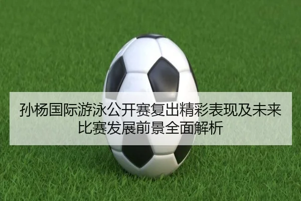孙杨国际游泳公开赛复出精彩表现及未来比赛发展前景全面解析